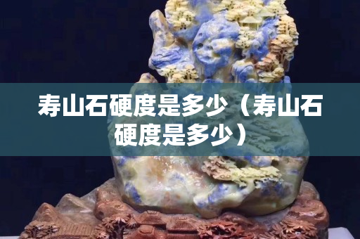 寿山石硬度是多少（寿山石硬度是多少）
