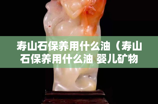 寿山石保养用什么油（寿山石保养用什么油 婴儿矿物油）