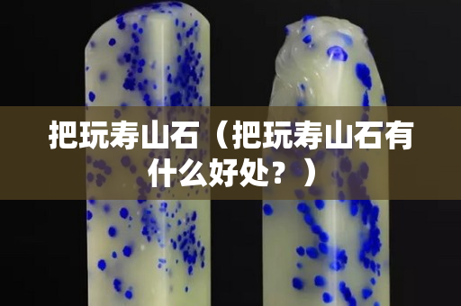 把玩寿山石（把玩寿山石有什么好处？）
