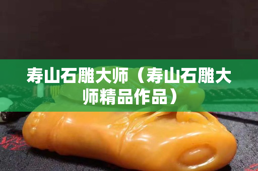 寿山石雕大师（寿山石雕大师精品作品）