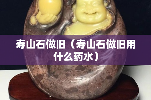 寿山石做旧（寿山石做旧用什么药水）