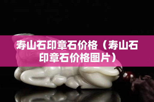 寿山石印章石价格（寿山石印章石价格图片）