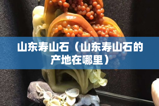 山东寿山石（山东寿山石的产地在哪里）