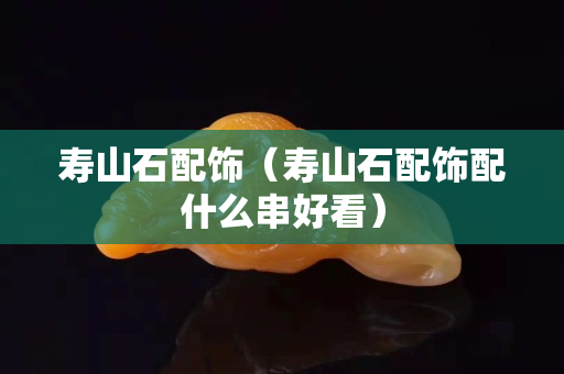 寿山石配饰（寿山石配饰配什么串好看）