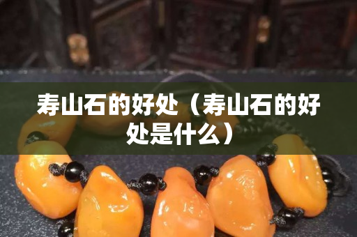 寿山石的好处（寿山石的好处是什么）