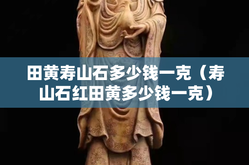 田黄寿山石多少钱一克（寿山石红田黄多少钱一克）