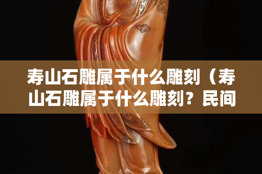 寿山石雕属于什么雕刻（寿山石雕属于什么雕刻？民间还是宫廷）