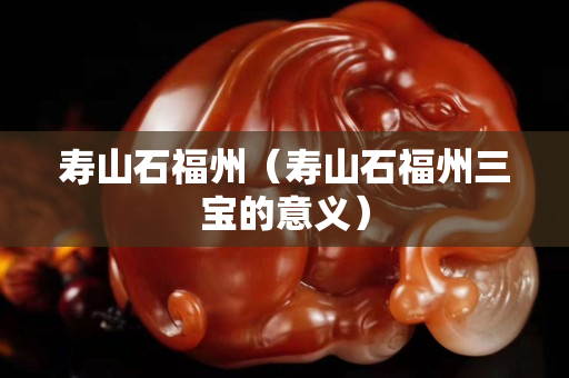 寿山石福州（寿山石福州三宝的意义）
