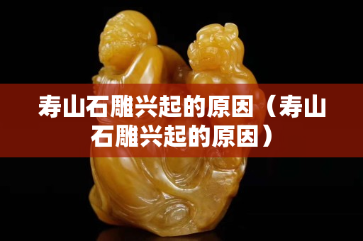 寿山石雕兴起的原因（寿山石雕兴起的原因）