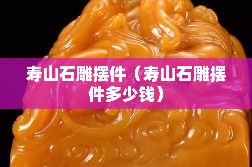 寿山石雕摆件（寿山石雕摆件多少钱）