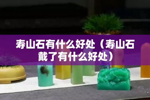 寿山石有什么好处（寿山石戴了有什么好处）