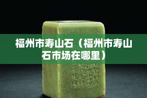 福州市寿山石（福州市寿山石市场在哪里）