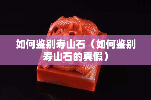 如何鉴别寿山石（如何鉴别寿山石的真假）
