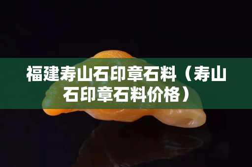 福建寿山石印章石料（寿山石印章石料价格）