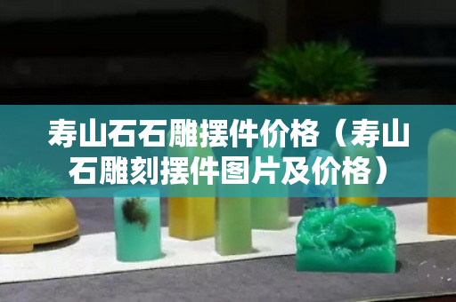 寿山石石雕摆件价格（寿山石雕刻摆件图片及价格）