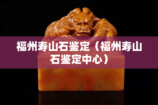 福州寿山石鉴定（福州寿山石鉴定中心）