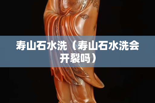 寿山石水洗（寿山石水洗会开裂吗）