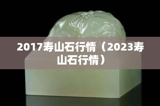 2017寿山石行情（2023寿山石行情）