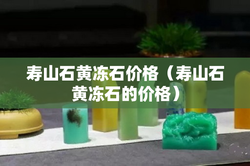 寿山石黄冻石价格（寿山石黄冻石的价格）