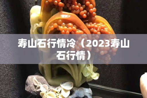 寿山石行情冷（2023寿山石行情）