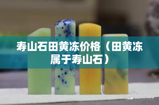 寿山石田黄冻价格（田黄冻属于寿山石）