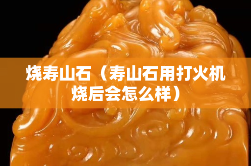 烧寿山石（寿山石用打火机烧后会怎么样）