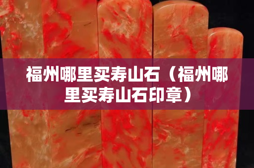 福州哪里买寿山石（福州哪里买寿山石印章）