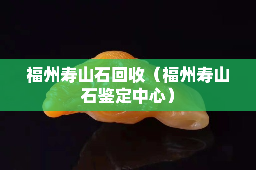 福州寿山石回收（福州寿山石鉴定中心）