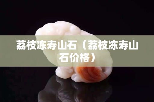 荔枝冻寿山石（荔枝冻寿山石价格）