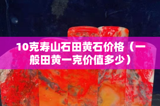10克寿山石田黄石价格（一般田黄一克价值多少）
