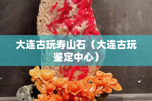 大连古玩寿山石（大连古玩鉴定中心）