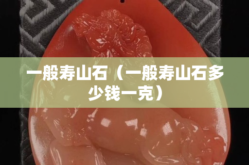 一般寿山石（一般寿山石多少钱一克）