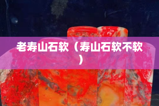 老寿山石软（寿山石软不软）