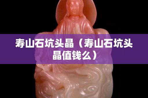 寿山石坑头晶（寿山石坑头晶值钱么）