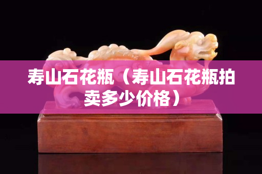 寿山石花瓶（寿山石花瓶拍卖多少价格）
