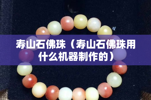 寿山石佛珠（寿山石佛珠用什么机器制作的）
