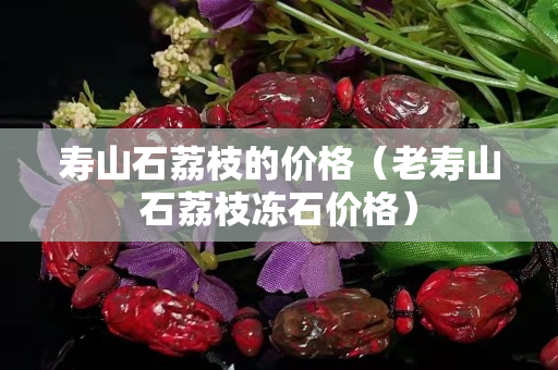 寿山石荔枝的价格（老寿山石荔枝冻石价格）