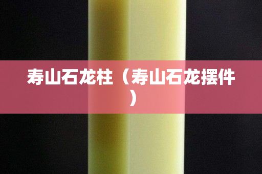 寿山石龙柱（寿山石龙摆件）