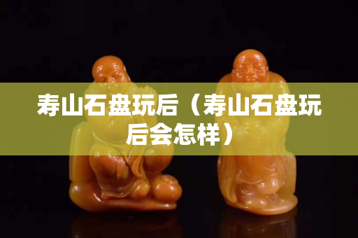 寿山石盘玩后（寿山石盘玩后会怎样）