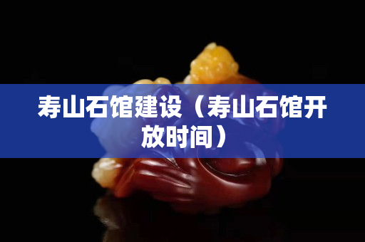 寿山石馆建设（寿山石馆开放时间）