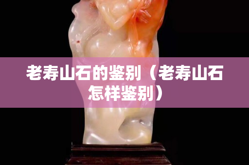 老寿山石的鉴别（老寿山石怎样鉴别）