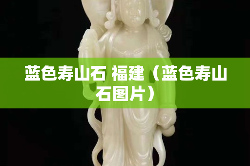 蓝色寿山石 福建（蓝色寿山石图片）