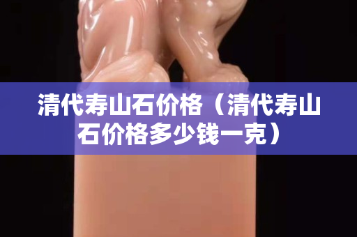 清代寿山石价格（清代寿山石价格多少钱一克）