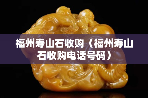 福州寿山石收购（福州寿山石收购电话号码）