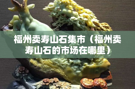 福州卖寿山石集市（福州卖寿山石的市场在哪里）