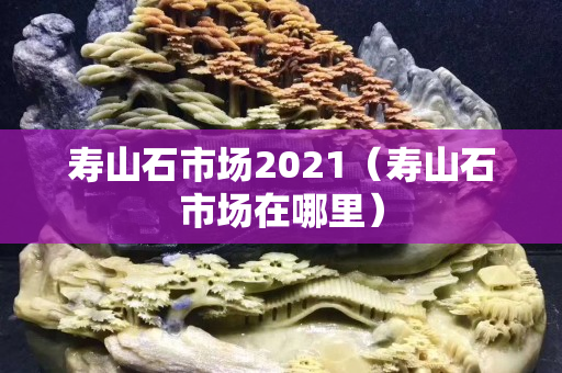 寿山石市场2021（寿山石市场在哪里）