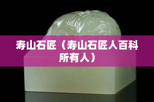 寿山石匠（寿山石匠人百科所有人）