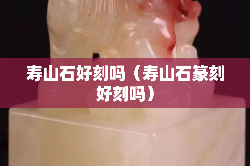 寿山石好刻吗（寿山石篆刻好刻吗）