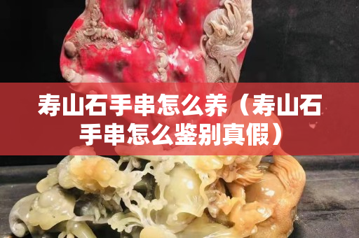 寿山石手串怎么养（寿山石手串怎么鉴别真假）
