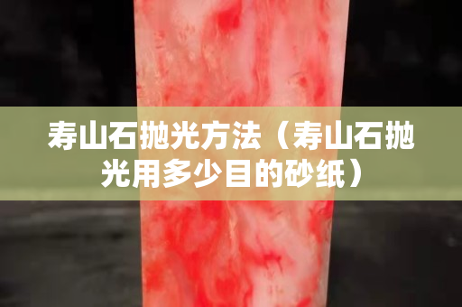 寿山石抛光方法（寿山石抛光用多少目的砂纸）